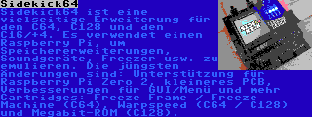 Sidekick64 | Sidekick64 ist eine vielseitige Erweiterung für den C64, C128 und den C16/+4. Es verwendet einen Raspberry Pi, um Speichererweiterungen, Soundgeräte, Freezer usw. zu emulieren. Die jüngsten Änderungen sind: Unterstützung für Raspberry Pi Zero 2, kleineres PCB, Verbesserungen für GUI/Menü und mehr Cartridges: Freeze Frame / Freeze Machine (C64), Warpspeed (C64 / C128) und Megabit-ROM (C128).