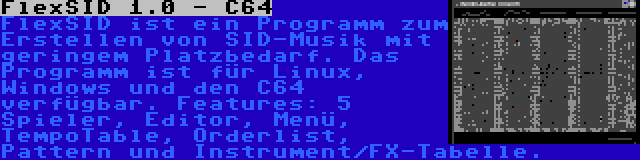 FlexSID 1.0 - C64 | FlexSID ist ein Programm zum Erstellen von SID-Musik mit geringem Platzbedarf. Das Programm ist für Linux, Windows und den C64 verfügbar. Features: 5 Spieler, Editor, Menü, TempoTable, Orderlist, Pattern und Instrument/FX-Tabelle.