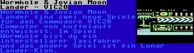 Wormhole & Jovian Moon Lander - VIC20 | Wormhole & Jovian Moon Lander sind zwei neue Spiele für den Commodore VIC20 Computer von huffelduff entwickelt. Im Spiel Wormhole bist du ein interstellarer Taxifahrer und das andere Spiel ist ein Lunar Lander-Klon.