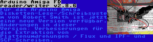 Arduino Amiga FD reader/writer v2.8.6 | Für das Arduino Amiga Disketten-Lese-/Schreibsystem von Robert Smith ist jetzt eine neue Version verfügbar. Änderungen in dieser Version: Verbesserungen für die Extraktion von Plattenumdrehungen / Flux und IPF- und SCP-Schreiben.