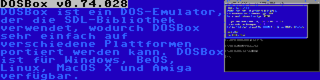 DOSBox v0.74.028 | DOSBox ist ein DOS-Emulator, der die SDL-Bibliothek verwendet, wodurch DOSBox sehr einfach auf verschiedene Plattformen portiert werden kann. DOSBox ist für Windows, BeOS, Linux, MacOS X und Amiga verfügbar.