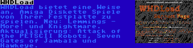 WHDLoad | WHDLoad bietet eine Weise an, Amiga Diskette Spiele von Ihrer Festplatte zu spielen. Neu: Lemmings - More! und Knightmare. Aktualisierung: Attack of the PETSCII Robots, Seven Gates of Jambala und Hawkeye.