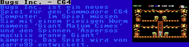 Bugs Inc. - C64 | Bugs Inc. ist ein neues Spiel für den Commodore C64 Computer. Im Spiel müssen Sie mit einem riesigen Wurm namens 'Giant Malum Cimex' und den Spinnen 'Aspersos maculis aranea Giant' kämpfen. Das Spiel wird von darro99 entwickelt.