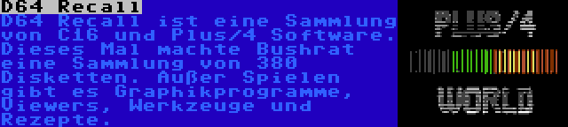 D64 Recall | D64 Recall ist eine Sammlung von C16 und Plus/4 Software. Dieses Mal machte Bushrat eine Sammlung von 380 Disketten. Außer Spielen gibt es Graphikprogramme, Viewers, Werkzeuge und Rezepte.