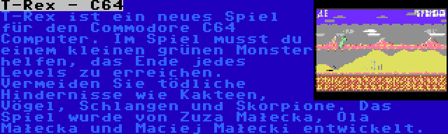 T-Rex - C64 | T-Rex ist ein neues Spiel für den Commodore C64 Computer. Im Spiel musst du einem kleinen grünen Monster helfen, das Ende jedes Levels zu erreichen. Vermeiden Sie tödliche Hindernisse wie Kakteen, Vögel, Schlangen und Skorpione. Das Spiel wurde von Zuza Małecka, Ola Małecka und Maciej Małecki entwickelt.
