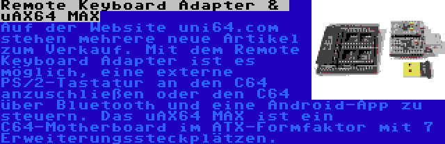 Remote Keyboard Adapter &  uAX64 MAX | Auf der Website uni64.com stehen mehrere neue Artikel zum Verkauf. Mit dem Remote Keyboard Adapter ist es möglich, eine externe PS/2-Tastatur an den C64 anzuschließen oder den C64 über Bluetooth und eine Android-App zu steuern. Das uAX64 MAX ist ein C64-Motherboard im ATX-Formfaktor mit 7 Erweiterungssteckplätzen.