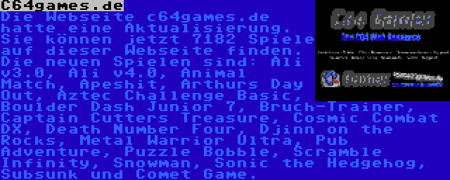 C64games.de | Die Webseite c64games.de hatte eine Aktualisierung. Sie können jetzt 7182 Spiele auf dieser Webseite finden. Die neuen Spielen sind: Ali v3.0, Ali v4.0, Animal Match, Apeshit, Arthurs Day Out, Aztec Challenge Basic, Boulder Dash Junior 7, Bruch-Trainer, Captain Cutters Treasure, Cosmic Combat DX, Death Number Four, Djinn on the Rocks, Metal Warrior Ultra, Pub Adventure, Puzzle Bobble, Scramble Infinity, Snowman, Sonic the Hedgehog, Subsunk und Comet Game.