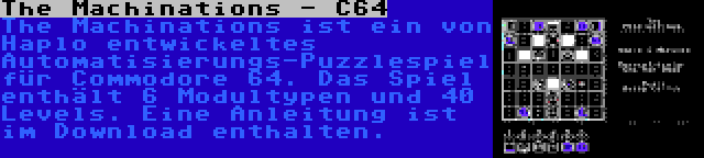 The Machinations - C64 | The Machinations ist ein von Haplo entwickeltes Automatisierungs-Puzzlespiel für Commodore 64. Das Spiel enthält 6 Modultypen und 40 Levels. Eine Anleitung ist im Download enthalten.