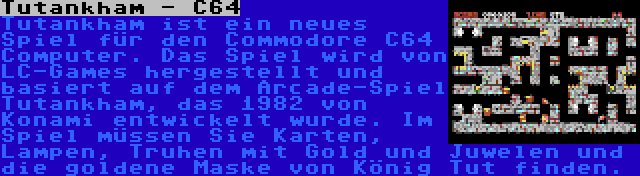 Tutankham - C64 | Tutankham ist ein neues Spiel für den Commodore C64 Computer. Das Spiel wird von LC-Games hergestellt und basiert auf dem Arcade-Spiel Tutankham, das 1982 von Konami entwickelt wurde. Im Spiel müssen Sie Karten, Lampen, Truhen mit Gold und Juwelen und die goldene Maske von König Tut finden.