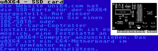 uAX64 - SSD card | Die Website uni64.com hat die SSD-Karte für der uAX64 vorgestellt. Auf dieser SSD-Karte können Sie einen IDE/SATA- oder IDE-CF-Card-Controller installieren. Dadurch ist es möglich, eine Festplatte an der uAX64-Computer anzuschließen. Das uAX64 ist ein C64-Motherboard im ATX-Formfaktor mit 4 Erweiterungssteckplätzen.