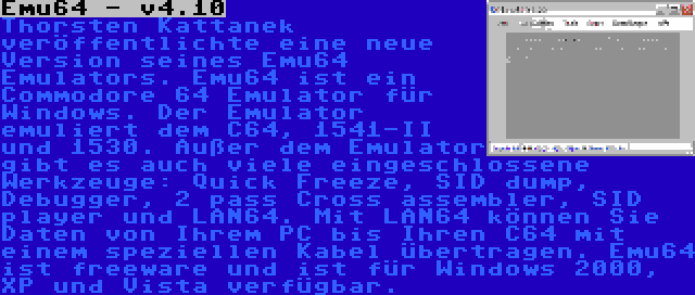 Emu64 - v4.10 | Thorsten Kattanek veröffentlichte eine neue Version seines Emu64 Emulators. Emu64 ist ein Commodore 64 Emulator für Windows. Der Emulator emuliert dem C64, 1541-II und 1530. Außer dem Emulator gibt es auch viele eingeschlossene Werkzeuge: Quick Freeze, SID dump, Debugger, 2 pass Cross assembler, SID player und LAN64. Mit LAN64 können Sie Daten von Ihrem PC bis Ihren C64 mit einem speziellen Kabel übertragen. Emu64 ist freeware und ist für Windows 2000, XP und Vista verfügbar.