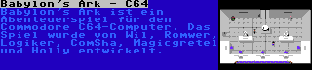 Babylon's Ark - C64 | Babylon's Ark ist ein Abenteuerspiel für den Commodore C64-Computer. Das Spiel wurde von Wil, Romwer, Logiker, ComSha, Magicgretel und Holly entwickelt.