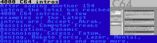 4000 C64 intros | After adding another 154 intros the total has reached 4000 C64 intros. A few examples of the Latest intros are: Accept, Akrak, Bassline, Computer Freaks Association, Dynamic Technology, Excess, Fatum, Genlog, Hokuto Force, Lazer, Mental, Onslaught, Paralax and many more.