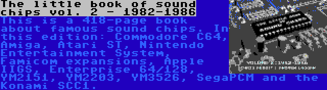 The little book of sound chips vol. 2 - 1982-1986 | This is a 418-page book about famous sound chips. In this edition: Commodore C64, Amiga, Atari ST, Nintendo Entertainment System, Famicom expansions, Apple IIGS, Enterprise 64/128, YM2151, YM2203, YM3526, SegaPCM and the Konami SCC1.