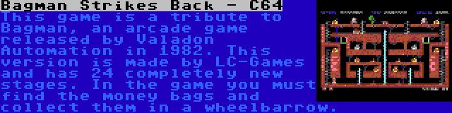 Bagman Strikes Back - C64 | This game is a tribute to Bagman, an arcade game released by Valadon Automation in 1982. This version is made by LC-Games and has 24 completely new stages. In the game you must find the money bags and collect them in a wheelbarrow.