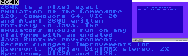 Z64K | Z64K is a pixel exact emulation of the Commodore 128, Commodore 64, VIC 20 and Atari 2600 written entirely in Java. The emulators should run on any platform with an updated Java Runtime environment. Recent changes: Improvements for Userport, ModPlay DigiMAX stereo, ZX Spectrum, VIC20 and C128.