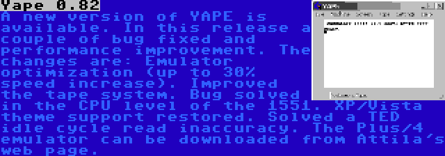 Yape 0.82 | A new version of YAPE is available. In this release a couple of bug fixed and performance improvement. The changes are: Emulator optimization (up to 30% speed increase). Improved the tape system. Bug solved in the CPU level of the 1551. XP/Vista theme support restored. Solved a TED idle cycle read inaccuracy. The Plus/4 emulator can be downloaded from Attila's web page.