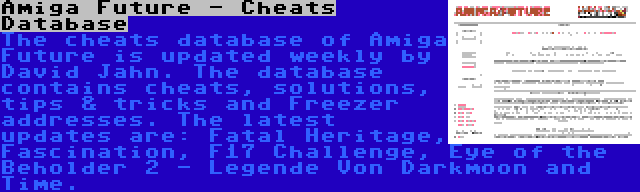 Amiga Future - Cheats Database | The cheats database of Amiga Future is updated weekly by David Jahn. The database contains cheats, solutions, tips & tricks and Freezer addresses. The latest updates are: Fatal Heritage, Fascination, F17 Challenge, Eye of the Beholder 2 - Legende Von Darkmoon and Time.