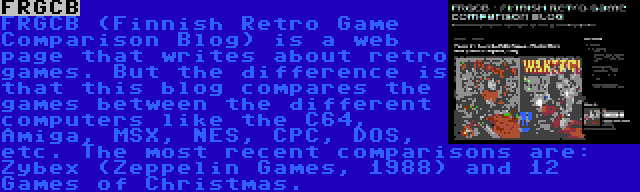 FRGCB | FRGCB (Finnish Retro Game Comparison Blog) is a web page that writes about retro games. But the difference is that this blog compares the games between the different computers like the C64, Amiga, MSX, NES, CPC, DOS, etc. The most recent comparisons are: Zybex (Zeppelin Games, 1988) and 12 Games of Christmas.