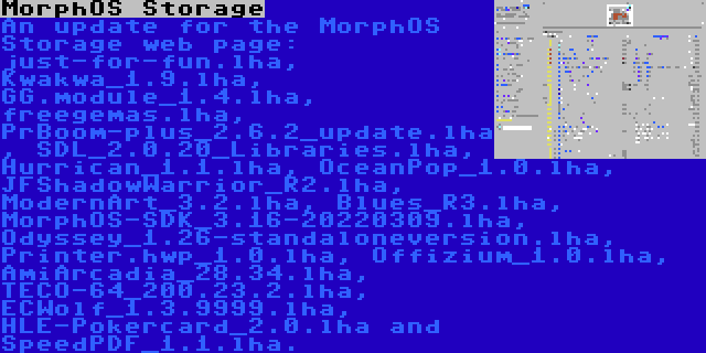 MorphOS Storage | An update for the MorphOS Storage web page: just-for-fun.lha, Kwakwa_1.9.lha, GG.module_1.4.lha, freegemas.lha, PrBoom-plus_2.6.2_update.lha, SDL_2.0.20_Libraries.lha, Hurrican_1.1.lha, OceanPop_1.0.lha, JFShadowWarrior_R2.lha, ModernArt_3.2.lha, Blues_R3.lha, MorphOS-SDK_3.16-20220309.lha, Odyssey_1.26-standaloneversion.lha, Printer.hwp_1.0.lha, Offizium_1.0.lha, AmiArcadia_28.34.lha, TECO-64_200.23.2.lha, ECWolf_1.3.9999.lha, HLE-Pokercard_2.0.lha and SpeedPDF_1.1.lha.
