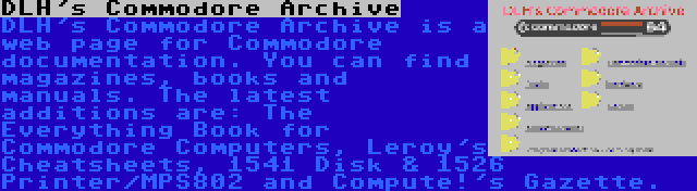 DLH's Commodore Archive | DLH's Commodore Archive is a web page for Commodore documentation. You can find magazines, books and manuals. The latest additions are: The Everything Book for Commodore Computers, Leroy's Cheatsheets, 1541 Disk & 1526 Printer/MPS802 and Compute!'s Gazette.