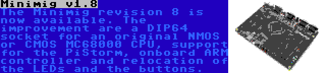 Minimig v1.8 | The Minimig revision 8 is now available. The improvement are a DIP64 socket for an original NMOS or CMOS MC68000 CPU, support for the PiStorm, onboard ARM controller and relocation of the LEDs and the buttons.