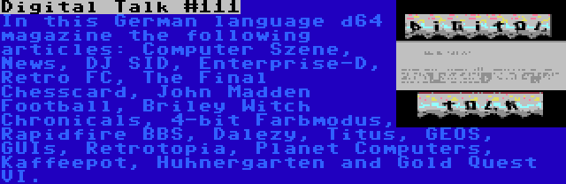 Digital Talk #111 | In this German language d64 magazine the following articles: Computer Szene, News, DJ SID, Enterprise-D, Retro FC, The Final Chesscard, John Madden Football, Briley Witch Chronicals, 4-bit Farbmodus, Rapidfire BBS, Dalezy, Titus, GEOS, GUIs, Retrotopia, Planet Computers, Kaffeepot, Huhnergarten and Gold Quest VI.