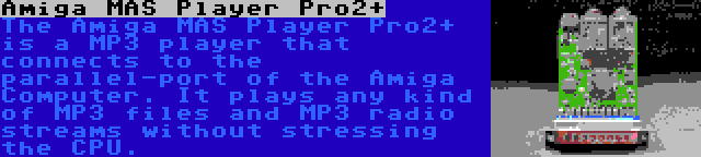 Amiga MAS Player Pro2+ | The Amiga MAS Player Pro2+ is a MP3 player that connects to the parallel-port of the Amiga Computer. It plays any kind of MP3 files and MP3 radio streams without stressing the CPU.