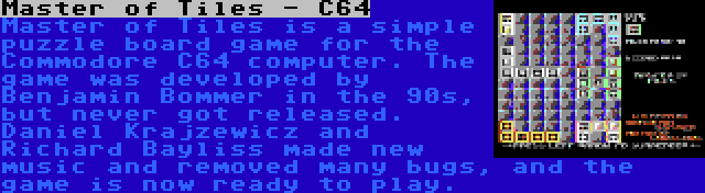 Master of Tiles - C64 | Master of Tiles is a simple puzzle board game for the Commodore C64 computer. The game was developed by Benjamin Bommer in the 90s, but never got released. Daniel Krajzewicz and Richard Bayliss made new music and removed many bugs, and the game is now ready to play.