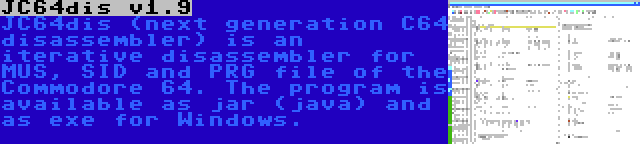 JC64dis v1.9 | JC64dis (next generation C64 disassembler) is an iterative disassembler for MUS, SID and PRG file of the Commodore 64. The program is available as jar (java) and as exe for Windows.