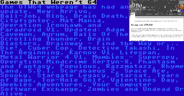 Games That Weren't 64 | The GTW64 webpage has had an update. New: Arrivo, Ball-Job, Blob, Brain Death, Cityfighter, Mat Mania, Operation Ironhawk and Paradroid V1. Updated: Adam Caveman, Aurum, Balls Of The Scrolling Thunder, Brain Blasters, Brainway - Find the Way or... Die!, Cyber Cop, Detective Takashi, In The Beginning, Karnov V1, Lifespan, Metal Warrior 4 V1, Mumbles - Superspy, Operation Mindcrime Xertyn-X, Phantasm and Fantasy, Populous, Razzmatazz, Rhyme Land, S.D.I, Scarabaeus 2, Space Ace, Spooky, Stargate Legacy, Starsat, Tears of Rage, Top-Hole Golf, Valentines Day, Weebles Adventures, Your Computer Software Exchange, Zombies and Undead Or Alive.