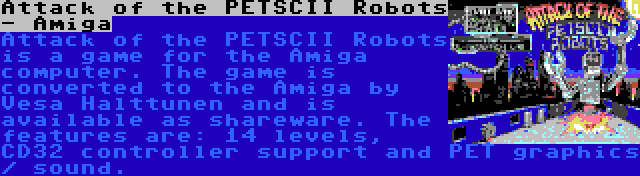 Attack of the PETSCII Robots - Amiga | Attack of the PETSCII Robots is a game for the Amiga computer. The game is converted to the Amiga by Vesa Halttunen and is available as shareware. The features are: 14 levels, CD32 controller support and PET graphics / sound.