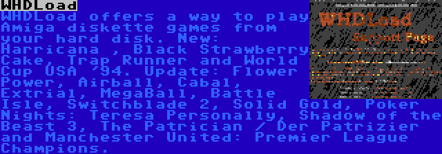 WHDLoad | WHDLoad offers a way to play Amiga diskette games from your hard disk. New: Harricana , Black Strawberry Cake, Trap Runner and World Cup USA '94. Update: Flower Power, Airball, Cabal, Extrial, MegaBall, Battle Isle, Switchblade 2, Solid Gold, Poker Nights: Teresa Personally, Shadow of the Beast 3, The Patrician / Der Patrizier and Manchester United: Premier League Champions.