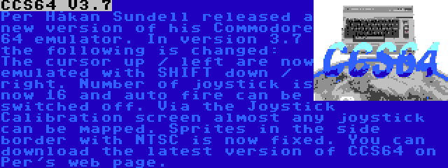 CCS64 V3.7 | Per Håkan Sundell released a new version of his Commodore 64 emulator. In version 3.7 the following is changed: The cursor up / left are now emulated with SHIFT down / right. Number of joystick is now 16 and auto fire can be switched off. Via the Joystick Calibration screen almost any joystick can be mapped. Sprites in the side border with NTSC is now fixed. You can download the latest version of CCS64 on Per's web page.