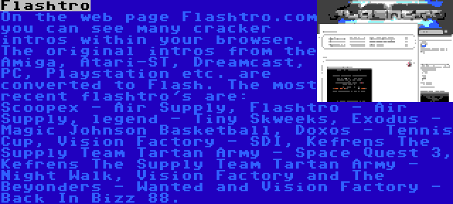 Flashtro | On the web page Flashtro.com you can see many cracker intros within your browser. The original intros from the Amiga, Atari-ST, Dreamcast, PC, Playstation etc. are converted to Flash. The most recent flashtro's are: Scoopex - Air Supply, Flashtro - Air Supply, legend - Tiny Skweeks, Exodus - Magic Johnson Basketball, Doxos - Tennis Cup, Vision Factory - SDI, Kefrens The Supply Team Tartan Army - Space Quest 3, Kefrens The Supply Team Tartan Army - Night Walk, Vision Factory and The Beyonders - Wanted and Vision Factory - Back In Bizz 88.