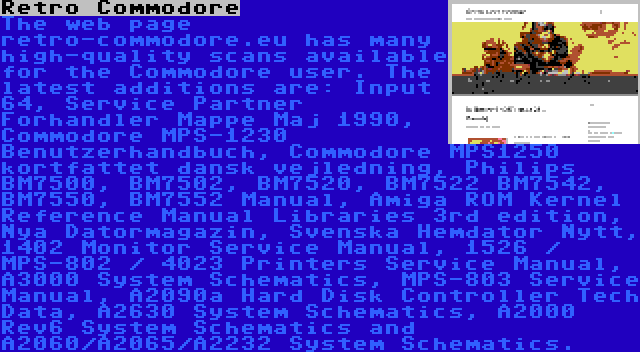 Retro Commodore | The web page retro-commodore.eu has many high-quality scans available for the Commodore user. The latest additions are: Input 64, Service Partner Forhandler Mappe Maj 1990, Commodore MPS-1230 Benutzerhandbuch, Commodore MPS1250 kortfattet dansk vejledning, Philips BM7500, BM7502, BM7520, BM7522 BM7542, BM7550, BM7552 Manual, Amiga ROM Kernel Reference Manual Libraries 3rd edition, Nya Datormagazin, Svenska Hemdator Nytt, 1402 Monitor Service Manual, 1526 / MPS-802 / 4023 Printers Service Manual, A3000 System Schematics, MPS-803 Service Manual, A2090a Hard Disk Controller Tech Data, A2630 System Schematics, A2000 Rev6 System Schematics and A2060/A2065/A2232 System Schematics.