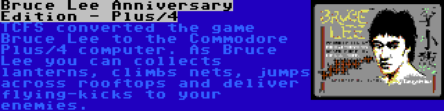 Bruce Lee Anniversary Edition - Plus/4 | TCFS converted the game Bruce Lee to the Commodore Plus/4 computer. As Bruce Lee you can collects lanterns, climbs nets, jumps across rooftops and deliver flying-kicks to your enemies.