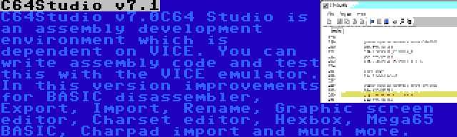 C64Studio v7.1 | C64Studio v7.0C64 Studio is an assembly development environment which is dependent on VICE. You can write assembly code and test this with the VICE emulator. In this version improvements for BASIC disassembler, Export, Import, Rename, Graphic screen editor, Charset editor, Hexbox, Mega65 BASIC, Charpad import and much more.