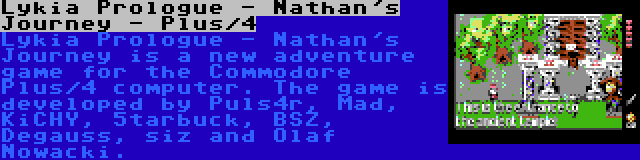 Lykia Prologue - Nathan's Journey - Plus/4 | Lykia Prologue - Nathan's Journey is a new adventure game for the Commodore Plus/4 computer. The game is developed by Puls4r, Mad, KiCHY, 5tarbuck, BSZ, Degauss, siz and Olaf Nowacki.