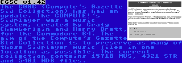 CGSC v1.42 | The CGSC (Compute's Gazette Sid Collection) has had an update. The COMPUTE!'s Sidplayer was a music system, created by Craig Chamberlain and Harry Bratt, for the Commodore 64. The aim of the Compute's Gazette Sid Collection is to preserve as many of those Sidplayer music files in one location as possible. The current collection contains 15710 MUS, 4321 STR and 5401 WDS files.
