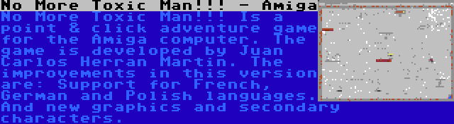 No More Toxic Man!!! - Amiga | No More Toxic Man!!! Is a point & click adventure game for the Amiga computer. The game is developed by Juan Carlos Herran Martin. The improvements in this version are: Support for French, German and Polish languages. And new graphics and secondary characters.