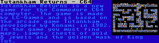 Tutankham Returns - C64 | Tutankham Returns is a new game for the Commodore C64 computer. The game is made by LC-Games and is based on the arcade game Tutankham developed by Konami in 1982. In the game you must find maps, lamps, chests of gold & jewels and the golden mask of King Tut.