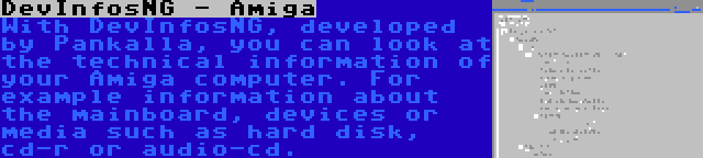 DevInfosNG - Amiga | With DevInfosNG, developed by Pankalla, you can look at the technical information of your Amiga computer. For example information about the mainboard, devices or media such as hard disk, cd-r or audio-cd.