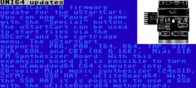 UNI64 updates | uStartCart:
A firmware update for the uStartCart: You can now Pause a game with the Special button. The uStartCart can be used to start files via the SDCard and the cartridge menu. The uStartCart supports: PRG, P00, T64, D64, TAP, SID, KLA, KOA, and CRT (8K & 16K).

Midi SID FM Synthesizer Board:
With this expansion board it is possible to turn the uEmbedded64 C64 computer into a 26-voice Midi music synthesizer (24xSID, 2xFM).
 
SSD HAT - uEliteBoard64:
With the SSD HAT it is possible to use a SSD with the uEliteBoard64 motherboard.