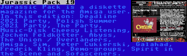 Jurassic Pack 19 | Jurassic Pack is a diskette magazine for the Amiga user. In this edition: Deadline 2021 Party, Polish Summer 2021 Party, The Party, Music-Disk Cheesy Listening, Jochen Feldkötter, Abyss, The Union / Overlanders, Amiga, Sim, Peter Cukierski, Galahad, Fredrik Kling, Demo-groups, Spirit in the Scene and Sofasceners.