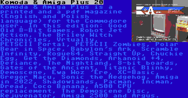 Komoda & Amiga Plus 20 | Komoda & Amiga Plus is a printed and a pdf magazine (English and Polish language) for the Commodore user. In this edition: Good Old 8-Bit Games, Robot Jet Action, The Briley Witch Chronicles, Vrtually, PETSCII Portal, PETSCII Zombies, Polar Bear in Space, Babylon's Ark, Scramble Infinity, Rogue64, Straight Up, Chuckie Egg, Get the Diamonds, Arkanoid +4, Defiance, The Nightland, 8-bit boards, Gates of the Ancient, Titanic Blinky, Demoscene, Ewa Woz 'Ere, XC=Basic, Gregor Nacu, Sonic the Hedgehog, Amiga in 2022, Shadowlands, Pacman, Incman, Dread, Coco Banana, A500 CPU replacement, The Demoscene Disc, Rejuvenator, Amiga 2500 and Argus.