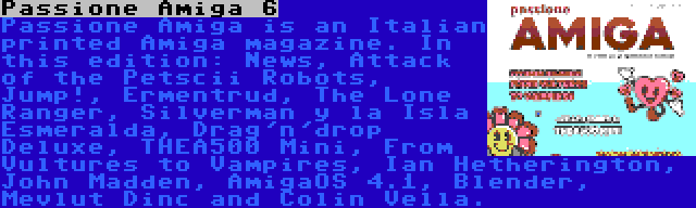 Passione Amiga 6 | Passione Amiga is an Italian printed Amiga magazine. In this edition: News, Attack of the Petscii Robots, Jump!, Ermentrud, The Lone Ranger, Silverman y la Isla Esmeralda, Drag'n'drop Deluxe, THEA500 Mini, From Vultures to Vampires, Ian Hetherington, John Madden, AmigaOS 4.1, Blender, Mevlut Dinc and Colin Vella.