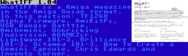 WhatIFF 1.04 | WhatIFF? is a Amiga magazine in the Amiga Guide format. In this edition: TF1260 Alpha Firmware, AmiKitPi, USB Dongle Batttle, AmiGemini, Unbricking Indivision AGAMK2cr, Lightwave 101-3, Brilliance 101-3, Octamed 101-3, How To Create a Gemini Capsule, Chris Edwards and Invents Corner.