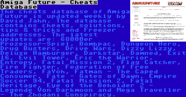 Amiga Future - Cheats Database | The cheats database of Amiga Future is updated weekly by David Jahn. The database contains cheats, solutions, tips & tricks and Freezer addresses. The latest updates are: 68000er Prozessor-Spiel, Bombpac, Dungeon Hero, Drug Busters, Drive Wars, Dizzy Lizzy, Deluxe Hamburger, Darkstar, Damned, Exit 16, Evil Tower, Eric the Warrior, Entropy, Fatal Mission 2, Flag Catcher, Fire Fighter, Federation of Free Traders, FaYoh, Fatman - The Caped Consumer, Fate - Gates of Dawn, Empire Soccer 94, Fatal Mission 2, Fatal Heritage, Eye of the Beholder 2 - Legende Von Darkmoon and Mega Traveller - The Zhodani Conspiracy.