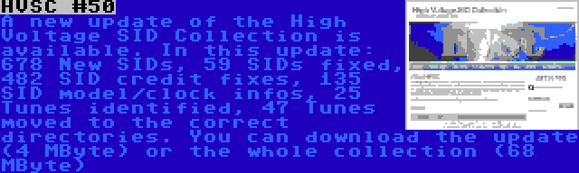 HVSC #50 | A new update of the High Voltage SID Collection is available. In this update: 678 New SIDs, 59 SIDs fixed, 482 SID credit fixes, 135 SID model/clock infos, 25 Tunes identified, 47 Tunes moved to the correct directories. You can download the update (4 MByte) or the whole collection (68 MByte)